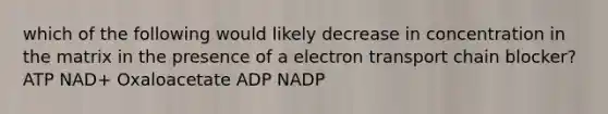 which of the following would likely decrease in concentration in the matrix in the presence of a electron transport chain blocker? ATP NAD+ Oxaloacetate ADP NADP