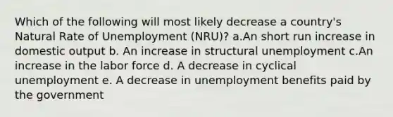 Which of the following will most likely decrease a country's Natural Rate of Unemployment (NRU)? a.An short run increase in domestic output b. An increase in structural unemployment c.An increase in the labor force d. A decrease in cyclical unemployment e. A decrease in unemployment benefits paid by the government