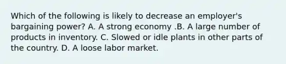 Which of the following is likely to decrease an employer's bargaining power? A. A strong economy .B. A large number of products in inventory. C. Slowed or idle plants in other parts of the country. D. A loose labor market.