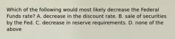 Which of the following would most likely decrease the Federal Funds rate? A. decrease in the discount rate. B. sale of securities by the Fed. C. decrease in reserve requirements. D. none of the above