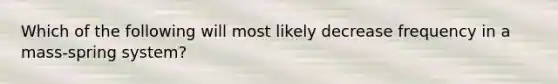 Which of the following will most likely decrease frequency in a mass-spring system?