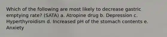 Which of the following are most likely to decrease gastric emptying rate? (SATA) a. Atropine drug b. Depression c. Hyperthyroidism d. Increased pH of the stomach contents e. Anxiety