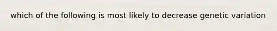 which of the following is most likely to decrease genetic variation