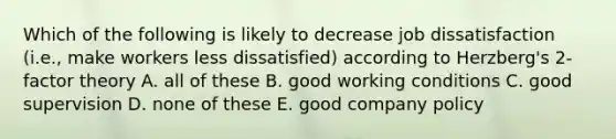 Which of the following is likely to decrease job dissatisfaction (i.e., make workers less dissatisfied) according to Herzberg's 2-factor theory A. all of these B. good working conditions C. good supervision D. none of these E. good company policy