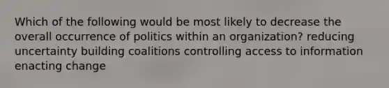 Which of the following would be most likely to decrease the overall occurrence of politics within an organization? reducing uncertainty building coalitions controlling access to information enacting change