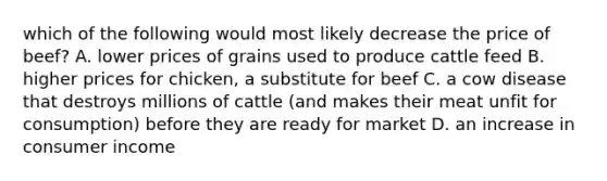 which of the following would most likely decrease the price of beef? A. lower prices of grains used to produce cattle feed B. higher prices for chicken, a substitute for beef C. a cow disease that destroys millions of cattle (and makes their meat unfit for consumption) before they are ready for market D. an increase in consumer income