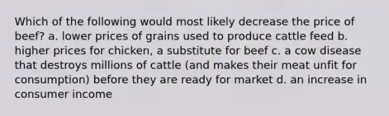 Which of the following would most likely decrease the price of beef? a. lower prices of grains used to produce cattle feed b. higher prices for chicken, a substitute for beef c. a cow disease that destroys millions of cattle (and makes their meat unfit for consumption) before they are ready for market d. an increase in consumer income