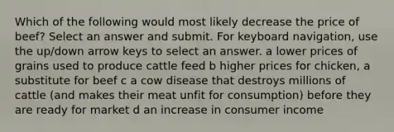 Which of the following would most likely decrease the price of beef? Select an answer and submit. For keyboard navigation, use the up/down arrow keys to select an answer. a lower prices of grains used to produce cattle feed b higher prices for chicken, a substitute for beef c a cow disease that destroys millions of cattle (and makes their meat unfit for consumption) before they are ready for market d an increase in consumer income