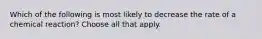 Which of the following is most likely to decrease the rate of a chemical reaction? Choose all that apply.