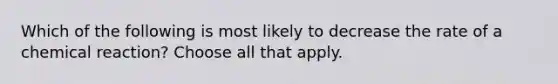 Which of the following is most likely to decrease the rate of a chemical reaction? Choose all that apply.