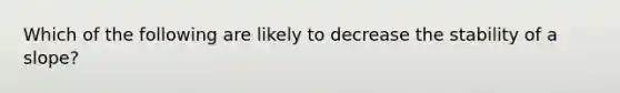 Which of the following are likely to decrease the stability of a slope?