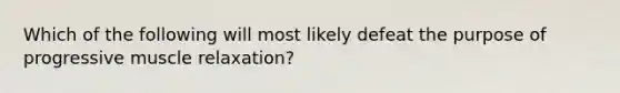 Which of the following will most likely defeat the purpose of progressive muscle relaxation?