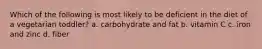 Which of the following is most likely to be deficient in the diet of a vegetarian toddler? a. carbohydrate and fat b. vitamin C c. iron and zinc d. fiber