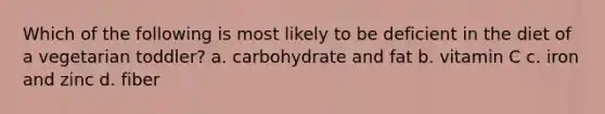 Which of the following is most likely to be deficient in the diet of a vegetarian toddler? a. carbohydrate and fat b. vitamin C c. iron and zinc d. fiber