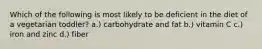 Which of the following is most likely to be deficient in the diet of a vegetarian toddler? a.) carbohydrate and fat b.) vitamin C c.) iron and zinc d.) fiber