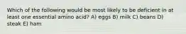 Which of the following would be most likely to be deficient in at least one essential amino acid? A) eggs B) milk C) beans D) steak E) ham