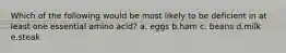 Which of the following would be most likely to be deficient in at least one essential amino acid? a. eggs b.ham c. beans d.milk e.steak