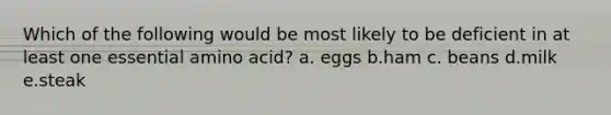 Which of the following would be most likely to be deficient in at least one essential amino acid? a. eggs b.ham c. beans d.milk e.steak