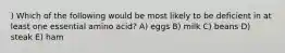 ) Which of the following would be most likely to be deficient in at least one essential amino acid? A) eggs B) milk C) beans D) steak E) ham