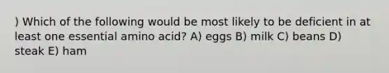 ) Which of the following would be most likely to be deficient in at least one essential amino acid? A) eggs B) milk C) beans D) steak E) ham