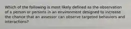 Which of the following is most likely defined as the observation of a person or persons in an environment designed to increase the chance that an assessor can observe targeted behaviors and interactions?