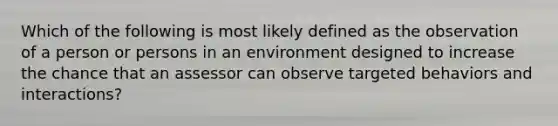 Which of the following is most likely defined as the observation of a person or persons in an environment designed to increase the chance that an assessor can observe targeted behaviors and interactions?