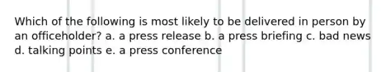 Which of the following is most likely to be delivered in person by an officeholder? a. a press release b. a press briefing c. bad news d. talking points e. a press conference