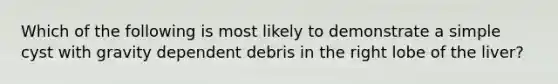 Which of the following is most likely to demonstrate a simple cyst with gravity dependent debris in the right lobe of the liver?