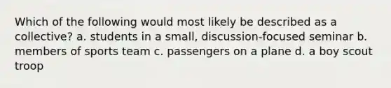 Which of the following would most likely be described as a collective? a. students in a small, discussion-focused seminar b. members of sports team c. passengers on a plane d. a boy scout troop