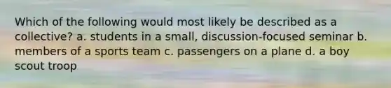 Which of the following would most likely be described as a collective? a. students in a small, discussion-focused seminar b. members of a sports team c. passengers on a plane d. a boy scout troop