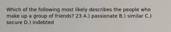 Which of the following most likely describes the people who make up a group of friends? 23 A.) passionate B.) similar C.) secure D.) indebted