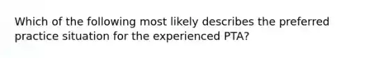 Which of the following most likely describes the preferred practice situation for the experienced PTA?