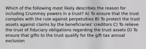 Which of the following most likely describes the reason for including Crummey powers in a trust? A) To ensure that the trust complies with the rule against perpetuities B) To protect the trust assets against claims by the beneficiaries' creditors C) To relieve the trust of fiduciary obligations regarding the trust assets D) To ensure that gifts to the trust qualify for the gift tax annual exclusion