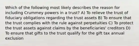 Which of the following most likely describes the reason for including Crummey powers in a trust? A) To relieve the trust of fiduciary obligations regarding the trust assets B) To ensure that the trust complies with the rule against perpetuities C) To protect the trust assets against claims by the beneficiaries' creditors D) To ensure that gifts to the trust qualify for the gift tax annual exclusion