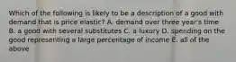 Which of the following is likely to be a description of a good with demand that is price elastic? A. demand over three year's time B. a good with several substitutes C. a luxury D. spending on the good representing a large percentage of income E. all of the above