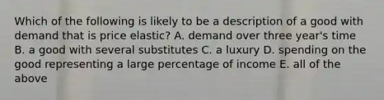 Which of the following is likely to be a description of a good with demand that is price elastic? A. demand over three year's time B. a good with several substitutes C. a luxury D. spending on the good representing a large percentage of income E. all of the above