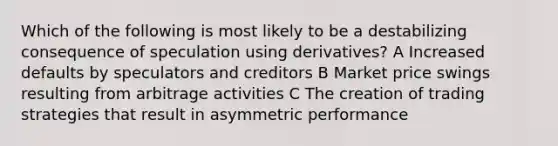 Which of the following is most likely to be a destabilizing consequence of speculation using derivatives? A Increased defaults by speculators and creditors B Market price swings resulting from arbitrage activities C The creation of trading strategies that result in asymmetric performance