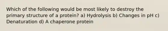 Which of the following would be most likely to destroy the primary structure of a protein? a) Hydrolysis b) Changes in pH c) Denaturation d) A chaperone protein