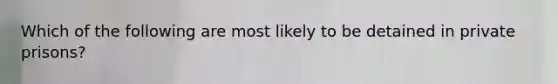 Which of the following are most likely to be detained in private prisons?