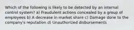 Which of the following is likely to be detected by an internal control system? a) Fraudulent actions concealed by a group of employees b) A decrease in market share c) Damage done to the company's reputation d) Unauthorized disbursements