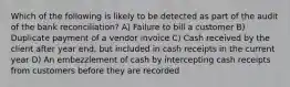 Which of the following is likely to be detected as part of the audit of the bank reconciliation? A) Failure to bill a customer B) Duplicate payment of a vendor invoice C) Cash received by the client after year end, but included in cash receipts in the current year D) An embezzlement of cash by intercepting cash receipts from customers before they are recorded