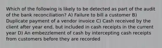 Which of the following is likely to be detected as part of the audit of the bank reconciliation? A) Failure to bill a customer B) Duplicate payment of a vendor invoice C) Cash received by the client after year end, but included in cash receipts in the current year D) An embezzlement of cash by intercepting cash receipts from customers before they are recorded