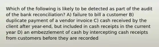 Which of the following is likely to be detected as part of the audit of the bank reconciliation? A) failure to bill a customer B) duplicate payment of a vendor invoice C) cash received by the client after year-end, but included in cash receipts in the current year D) an embezzlement of cash by intercepting cash receipts from customers before they are recorded