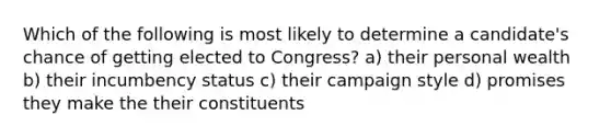 Which of the following is most likely to determine a candidate's chance of getting elected to Congress? a) their personal wealth b) their incumbency status c) their campaign style d) promises they make the their constituents