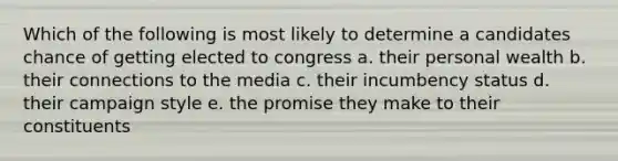 Which of the following is most likely to determine a candidates chance of getting elected to congress a. their personal wealth b. their connections to the media c. their incumbency status d. their campaign style e. the promise they make to their constituents