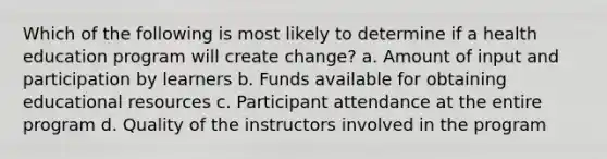 Which of the following is most likely to determine if a health education program will create change? a. Amount of input and participation by learners b. Funds available for obtaining educational resources c. Participant attendance at the entire program d. Quality of the instructors involved in the program