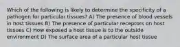 Which of the following is likely to determine the specificity of a pathogen for particular tissues? A) The presence of blood vessels in host tissues B) The presence of particular receptors on host tissues C) How exposed a host tissue is to the outside environment D) The surface area of a particular host tissue