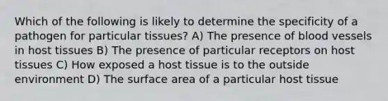 Which of the following is likely to determine the specificity of a pathogen for particular tissues? A) The presence of blood vessels in host tissues B) The presence of particular receptors on host tissues C) How exposed a host tissue is to the outside environment D) The surface area of a particular host tissue