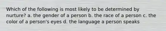 Which of the following is most likely to be determined by nurture? a. the gender of a person b. the race of a person c. the color of a person's eyes d. the language a person speaks