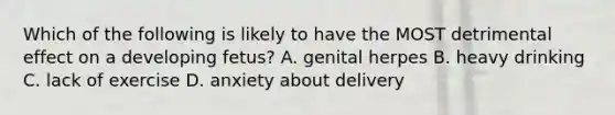 Which of the following is likely to have the MOST detrimental effect on a developing fetus? A. genital herpes B. heavy drinking C. lack of exercise D. anxiety about delivery